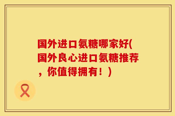 国外进口氨糖哪家好(国外良心进口氨糖推荐，你值得拥有！)