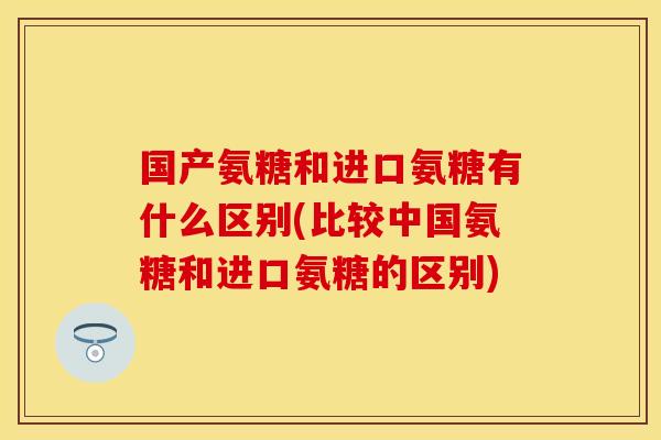 国产氨糖和进口氨糖有什么区别(比较中国氨糖和进口氨糖的区别)