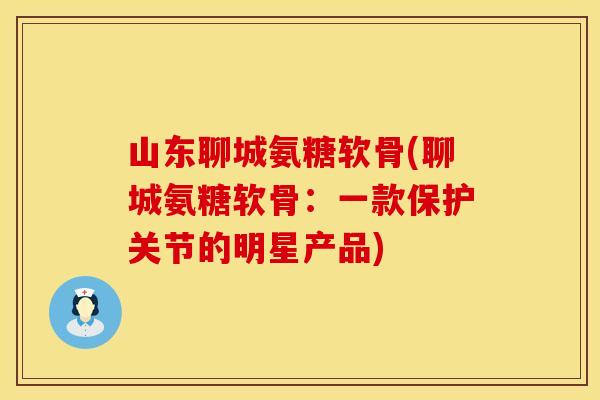 山东聊城氨糖软骨(聊城氨糖软骨：一款保护关节的明星产品)