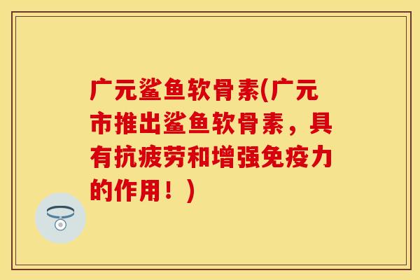 广元鲨鱼软骨素(广元市推出鲨鱼软骨素，具有抗疲劳和增强免疫力的作用！)
