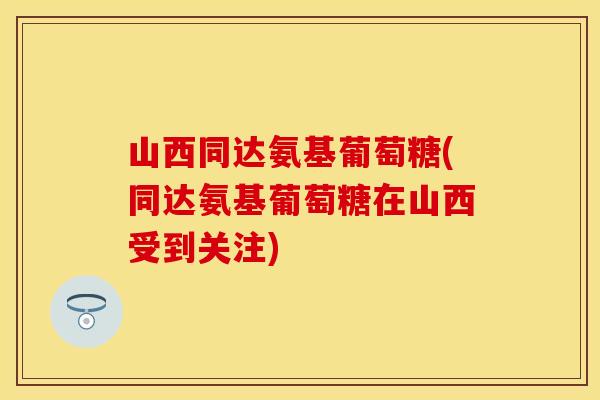 山西同达氨基葡萄糖(同达氨基葡萄糖在山西受到关注)