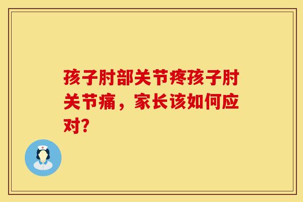 孩子肘部关节疼孩子肘关节痛，家长该如何应对？