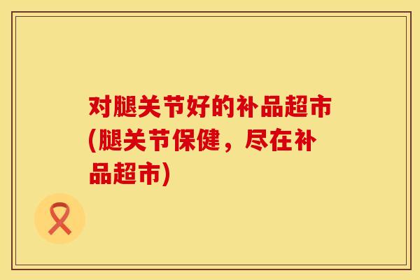 对腿关节好的补品超市(腿关节保健，尽在补品超市)
