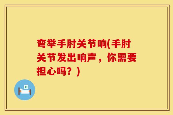 弯举手肘关节响(手肘关节发出响声，你需要担心吗？)