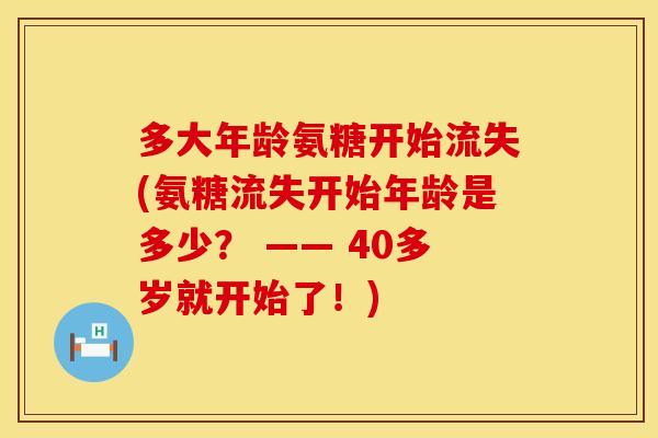 多大年龄氨糖开始流失(氨糖流失开始年龄是多少？ —— 40多岁就开始了！)