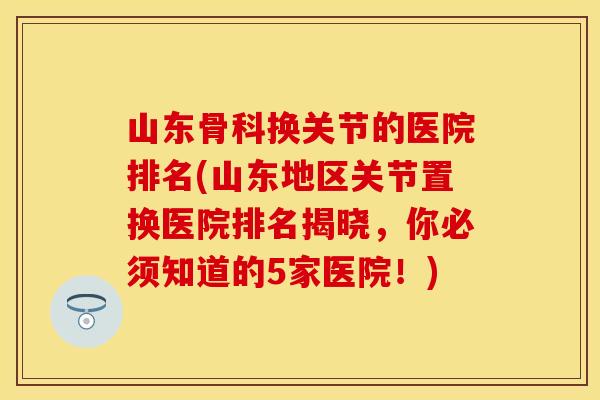 山东骨科换关节的医院排名(山东地区关节置换医院排名揭晓，你必须知道的5家医院！)