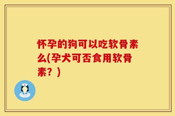 怀孕的狗可以吃软骨素么(孕犬可否食用软骨素？)