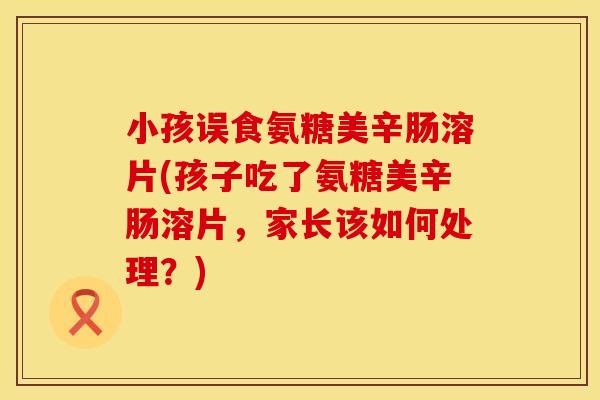 小孩误食氨糖美辛肠溶片(孩子吃了氨糖美辛肠溶片，家长该如何处理？)