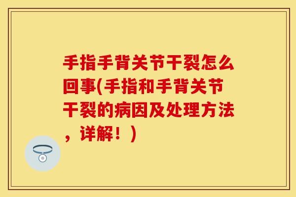 手指手背关节干裂怎么回事(手指和手背关节干裂的病因及处理方法，详解！)