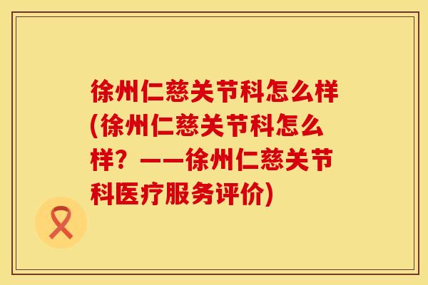 徐州仁慈关节科怎么样(徐州仁慈关节科怎么样？——徐州仁慈关节科医疗服务评价)