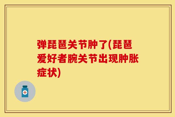 弹琵琶关节肿了(琵琶爱好者腕关节出现肿胀症状)