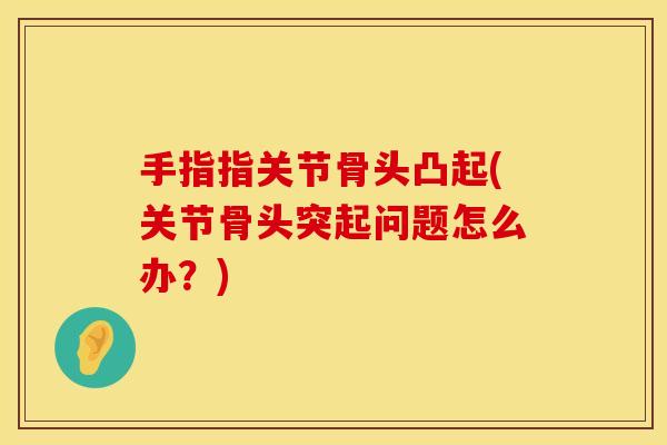 手指指关节骨头凸起(关节骨头突起问题怎么办？)