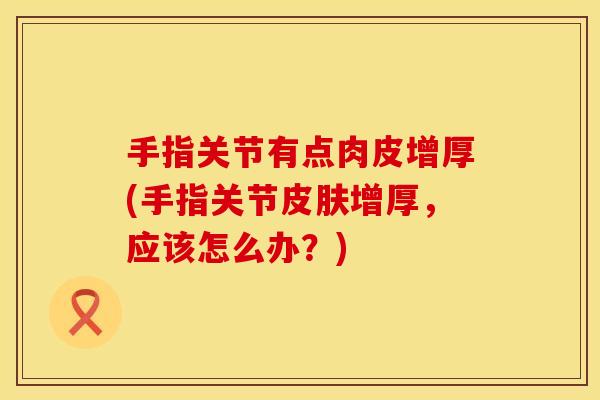 手指关节有点肉皮增厚(手指关节皮肤增厚，应该怎么办？)
