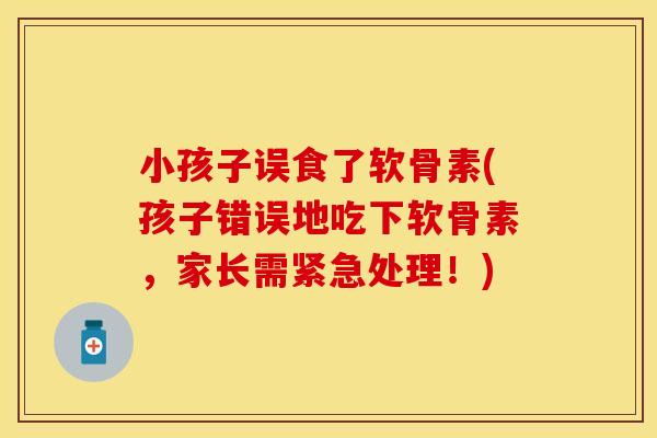 小孩子误食了软骨素(孩子错误地吃下软骨素，家长需紧急处理！)