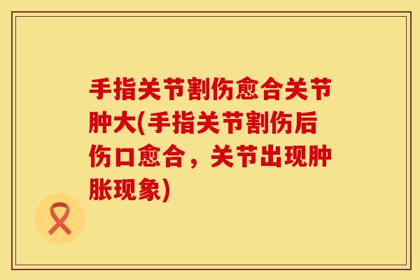 手指关节割伤愈合关节肿大(手指关节割伤后伤口愈合，关节出现肿胀现象)