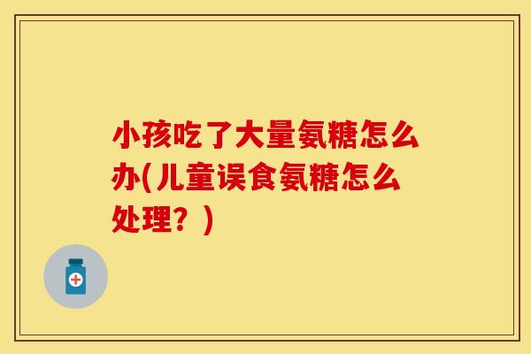 小孩吃了大量氨糖怎么办(儿童误食氨糖怎么处理？)