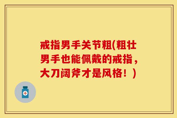 戒指男手关节粗(粗壮男手也能佩戴的戒指，大刀阔斧才是风格！)