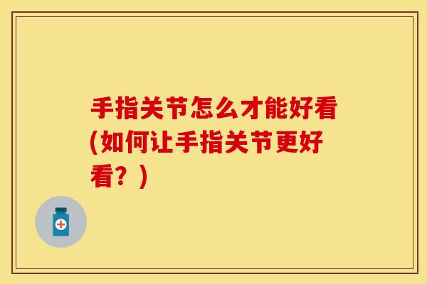 手指关节怎么才能好看(如何让手指关节更好看？)