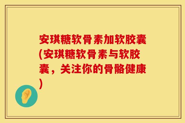 安琪糖软骨素加软胶囊(安琪糖软骨素与软胶囊，关注你的骨骼健康)