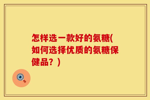 怎样选一款好的氨糖(如何选择优质的氨糖保健品？)