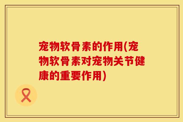 宠物软骨素的作用(宠物软骨素对宠物关节健康的重要作用)