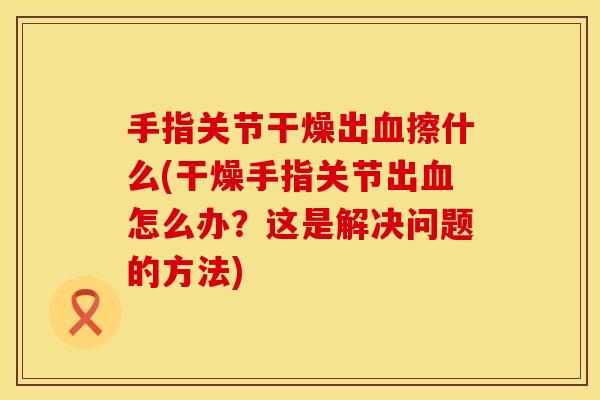 手指关节干燥出血擦什么(干燥手指关节出血怎么办？这是解决问题的方法)