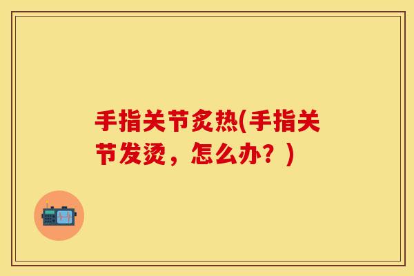 手指关节炙热(手指关节发烫，怎么办？)