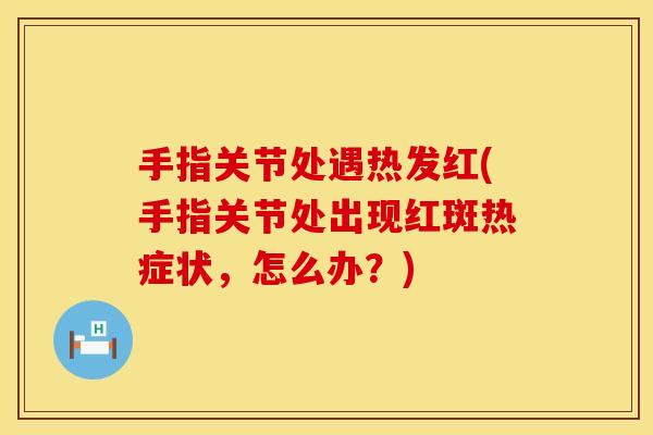 手指关节处遇热发红(手指关节处出现红斑热症状，怎么办？)