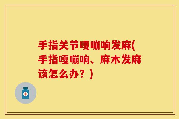 手指关节嘎嘣响发麻(手指嘎嘣响、麻木发麻该怎么办？)