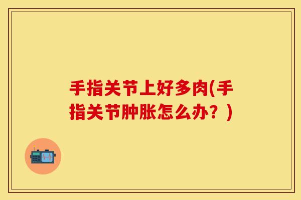 手指关节上好多肉(手指关节肿胀怎么办？)