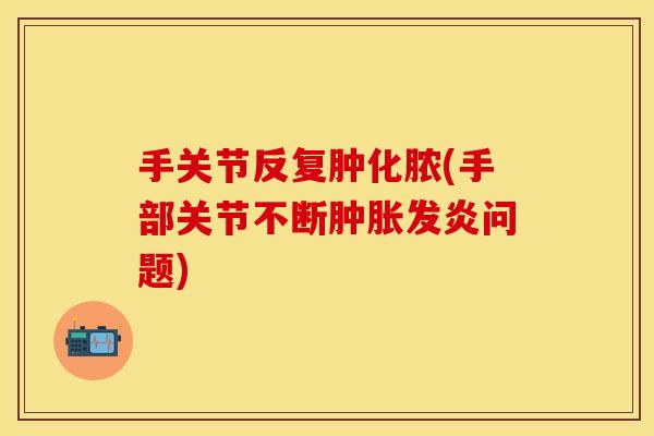 手关节反复肿化脓(手部关节不断肿胀发炎问题)
