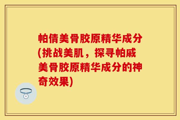 帕倩美骨胶原精华成分(挑战美肌，探寻帕戚美骨胶原精华成分的神奇效果)