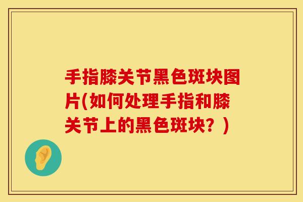 手指膝关节黑色斑块图片(如何处理手指和膝关节上的黑色斑块？)