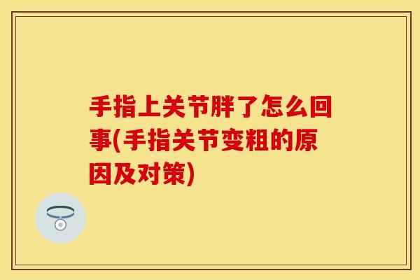 手指上关节胖了怎么回事(手指关节变粗的原因及对策)