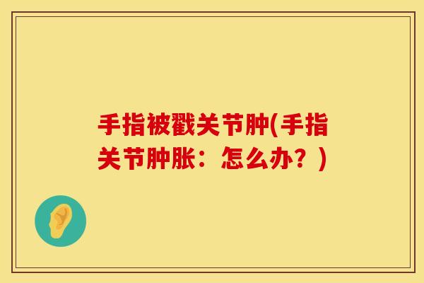 手指被戳关节肿(手指关节肿胀：怎么办？)