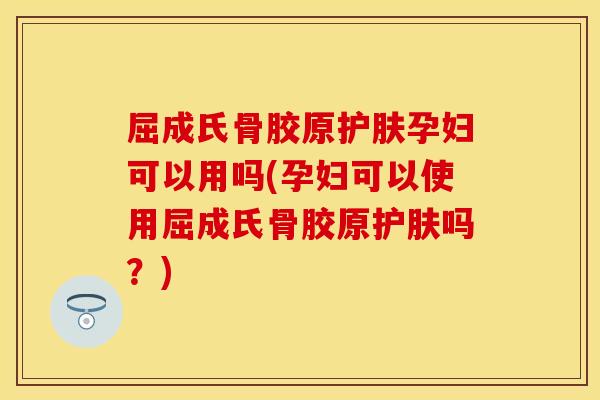 屈成氏骨胶原护肤孕妇可以用吗(孕妇可以使用屈成氏骨胶原护肤吗?)