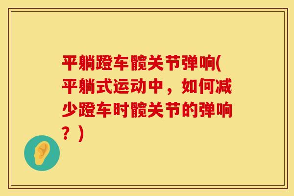 平躺蹬车髋关节弹响(平躺式运动中，如何减少蹬车时髋关节的弹响？)
