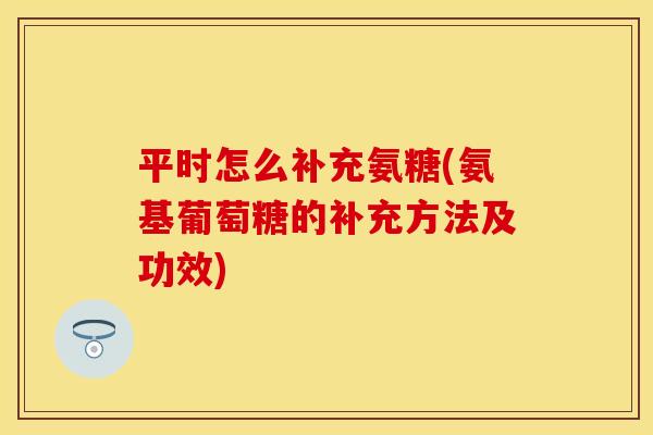 平时怎么补充氨糖(氨基葡萄糖的补充方法及功效)