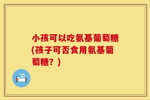 小孩可以吃氨基葡萄糖(孩子可否食用氨基葡萄糖？)