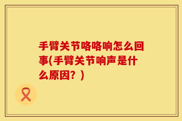 手臂关节咯咯响怎么回事(手臂关节响声是什么原因？)