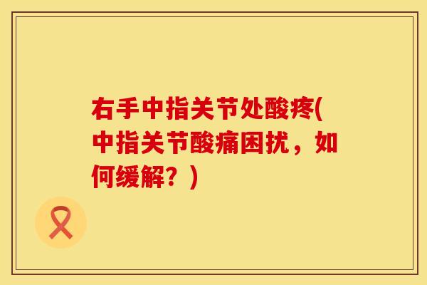 右手中指关节处酸疼(中指关节酸痛困扰，如何缓解？)