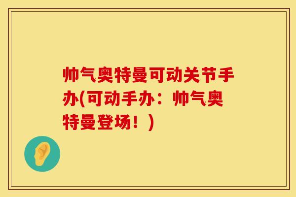 帅气奥特曼可动关节手办(可动手办：帅气奥特曼登场！)