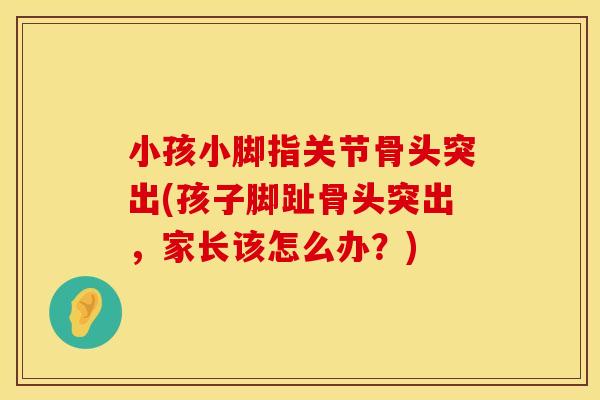 小孩小脚指关节骨头突出(孩子脚趾骨头突出，家长该怎么办？)