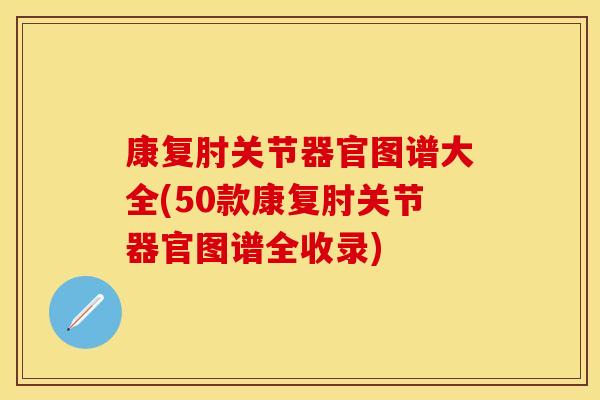 康复肘关节器官图谱大全(50款康复肘关节器官图谱全收录)