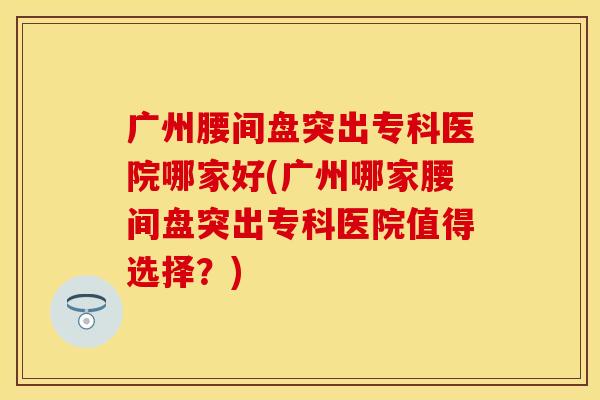 广州腰间盘突出专科医院哪家好(广州哪家腰间盘突出专科医院值得选择?) 广州腰间盘突出专科医院哪家好(广州哪家腰间盘突出专科医院值得选择?)