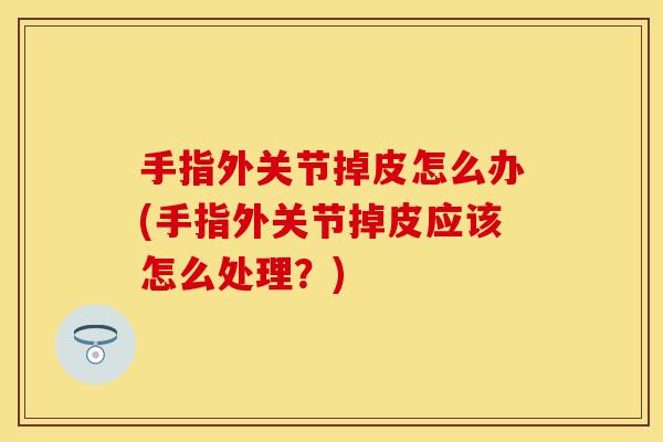 手指外关节掉皮怎么办(手指外关节掉皮应该怎么处理？)
