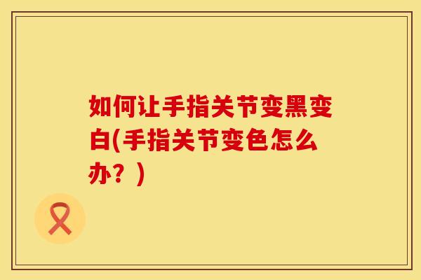 如何让手指关节变黑变白(手指关节变色怎么办？)