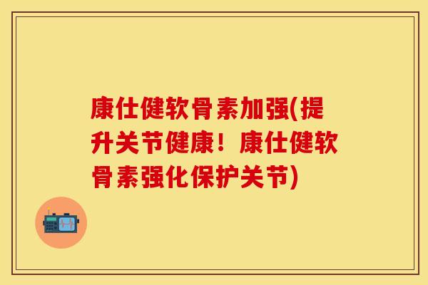 康仕健软骨素加强(提升关节健康！康仕健软骨素强化保护关节)