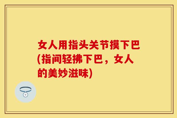 女人用指头关节摸下巴(指间轻拂下巴，女人的美妙滋味)