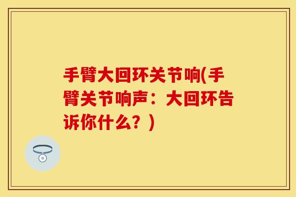 手臂大回环关节响(手臂关节响声：大回环告诉你什么？)